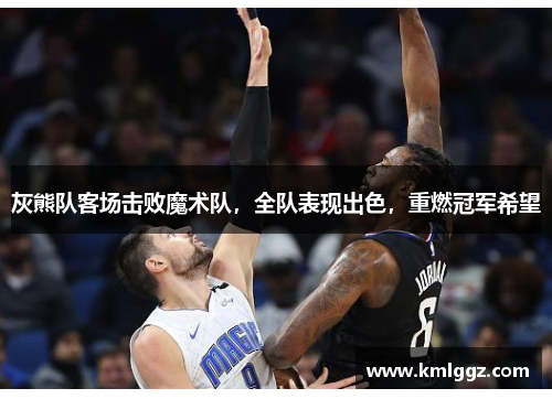 灰熊队客场击败魔术队，全队表现出色，重燃冠军希望